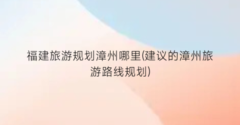 福建旅游规划漳州哪里(建议的漳州旅游路线规划)