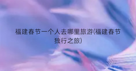 福建春节一个人去哪里旅游(福建春节独行之旅)