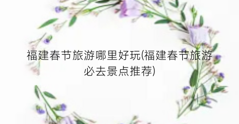 福建春节旅游哪里好玩(福建春节旅游必去景点推荐)