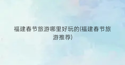 福建春节旅游哪里好玩的(福建春节旅游推荐)