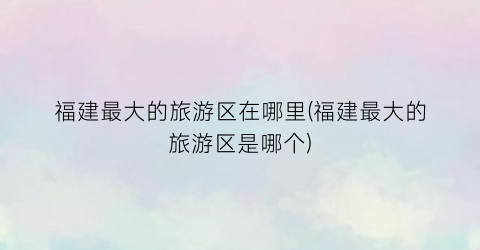 福建最大的旅游区在哪里(福建最大的旅游区是哪个)
