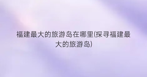 福建最大的旅游岛在哪里(探寻福建最大的旅游岛)