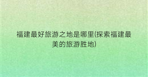 福建最好旅游之地是哪里(探索福建最美的旅游胜地)