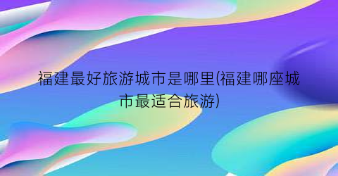 福建最好旅游城市是哪里(福建哪座城市最适合旅游)