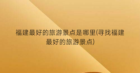 福建最好的旅游景点是哪里(寻找福建最好的旅游景点)