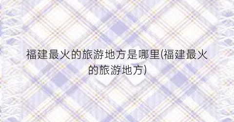 福建最火的旅游地方是哪里(福建最火的旅游地方)