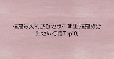 福建最火的旅游地点在哪里(福建旅游胜地排行榜Top10)