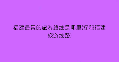 福建最累的旅游路线是哪里(探秘福建旅游线路)