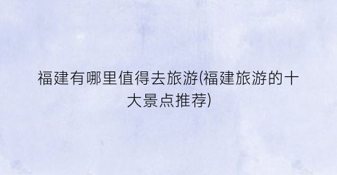 福建有哪里值得去旅游(福建旅游的十大景点推荐)