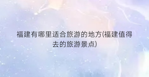 福建有哪里适合旅游的地方(福建值得去的旅游景点)