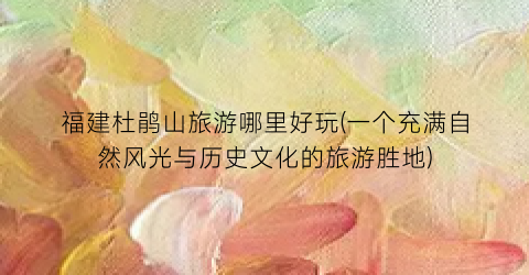 福建杜鹃山旅游哪里好玩(一个充满自然风光与历史文化的旅游胜地)