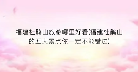 福建杜鹃山旅游哪里好看(福建杜鹃山的五大景点你一定不能错过)