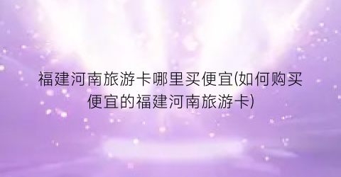 福建河南旅游卡哪里买便宜(如何购买便宜的福建河南旅游卡)