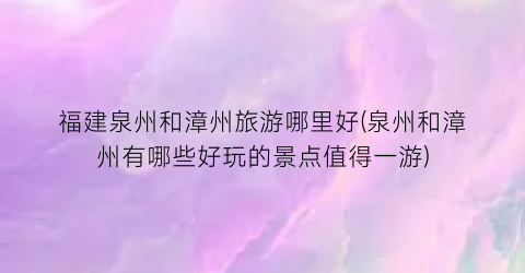 福建泉州和漳州旅游哪里好(泉州和漳州有哪些好玩的景点值得一游)
