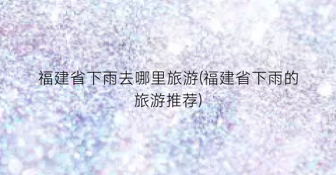 福建省下雨去哪里旅游(福建省下雨的旅游推荐)