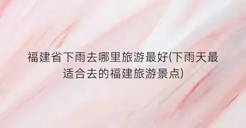 福建省下雨去哪里旅游最好(下雨天最适合去的福建旅游景点)