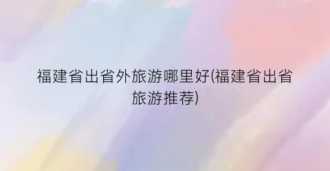 福建省出省外旅游哪里好(福建省出省旅游推荐)