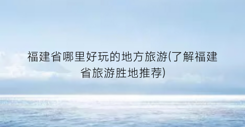 福建省哪里好玩的地方旅游(了解福建省旅游胜地推荐)