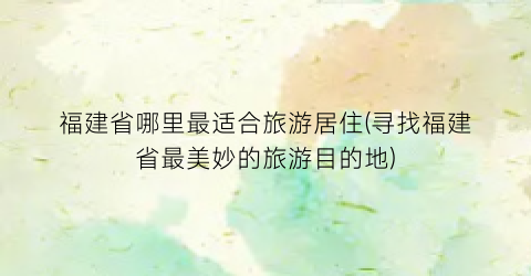 福建省哪里最适合旅游居住(寻找福建省最美妙的旅游目的地)
