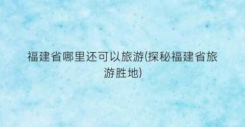 福建省哪里还可以旅游(探秘福建省旅游胜地)