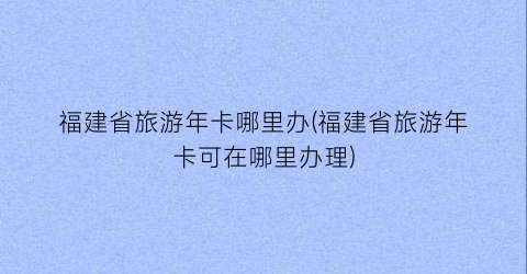 福建省旅游年卡哪里办(福建省旅游年卡可在哪里办理)