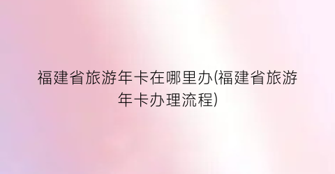 福建省旅游年卡在哪里办(福建省旅游年卡办理流程)