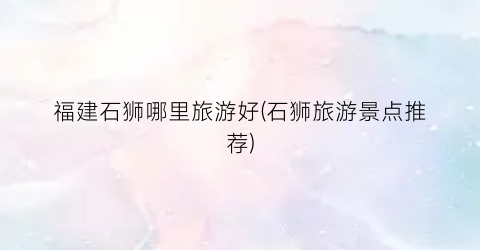 福建石狮哪里旅游好(石狮旅游景点推荐)