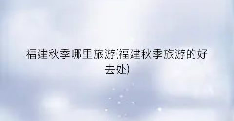 福建秋季哪里旅游(福建秋季旅游的好去处)