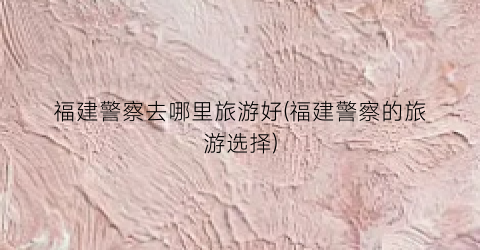 福建警察去哪里旅游好(福建警察的旅游选择)