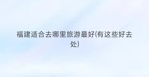 福建适合去哪里旅游最好(有这些好去处)