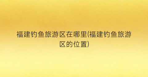 福建钓鱼旅游区在哪里(福建钓鱼旅游区的位置)