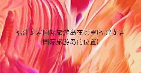福建龙岩国际旅游岛在哪里(福建龙岩国际旅游岛的位置)