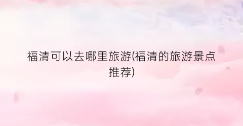 福清可以去哪里旅游(福清的旅游景点推荐)