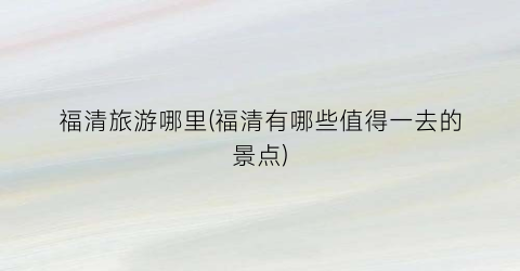福清旅游哪里(福清有哪些值得一去的景点)