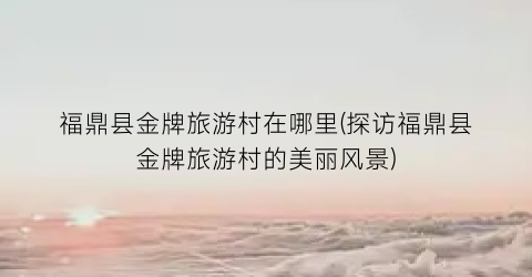 福鼎县金牌旅游村在哪里(探访福鼎县金牌旅游村的美丽风景)