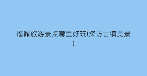 福鼎旅游景点哪里好玩(探访古镇美景)