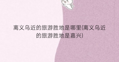 离义乌近的旅游胜地是哪里(离义乌近的旅游胜地是嘉兴)