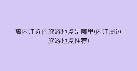 离内江近的旅游地点是哪里(内江周边旅游地点推荐)
