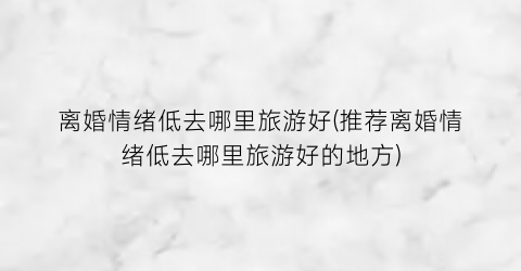 离婚情绪低去哪里旅游好(推荐离婚情绪低去哪里旅游好的地方)