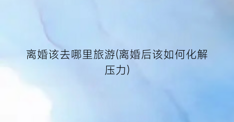 离婚该去哪里旅游(离婚后该如何化解压力)