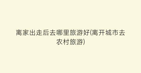 离家出走后去哪里旅游好(离开城市去农村旅游)