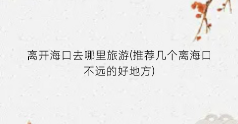 离开海口去哪里旅游(推荐几个离海口不远的好地方)