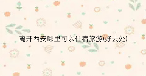 离开西安哪里可以住宿旅游(好去处)