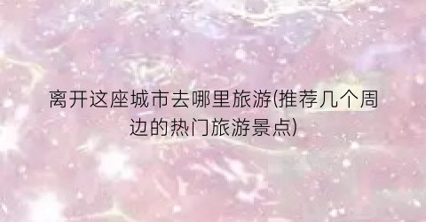 离开这座城市去哪里旅游(推荐几个周边的热门旅游景点)