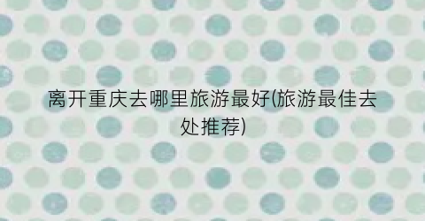 离开重庆去哪里旅游最好(旅游最佳去处推荐)