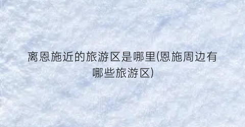 离恩施近的旅游区是哪里(恩施周边有哪些旅游区)