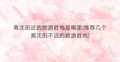 离沈阳近的旅游胜地是哪里(推荐几个离沈阳不远的旅游胜地)