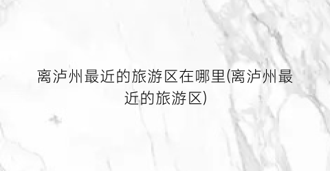 离泸州最近的旅游区在哪里(离泸州最近的旅游区)