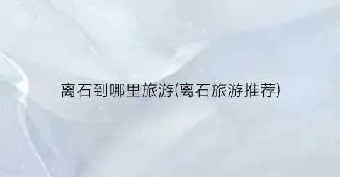 离石到哪里旅游(离石旅游推荐)