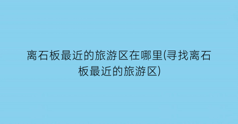 离石板最近的旅游区在哪里(寻找离石板最近的旅游区)